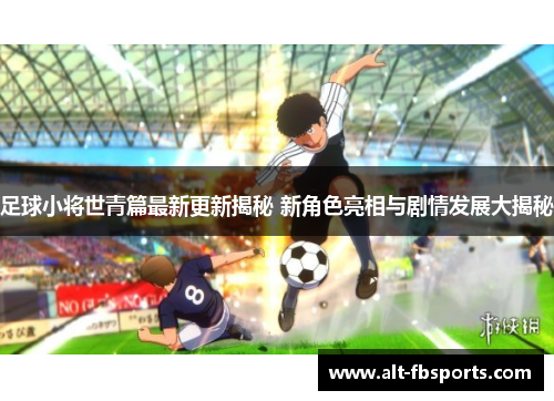 足球小将世青篇最新更新揭秘 新角色亮相与剧情发展大揭秘