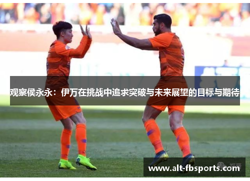 观察侯永永:伊万在挑战中追求突破与未来展望的目标与期待 观察侯永永:伊万在挑战中追求突破与未来展望的目标与期待
