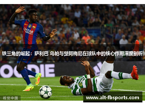铁三角的崛起:萨利巴 乌帕与楚阿梅尼在球队中的核心作用深度剖析 铁三角的崛起:萨利巴 乌帕与楚阿梅尼在球队中的核心作用深度剖析