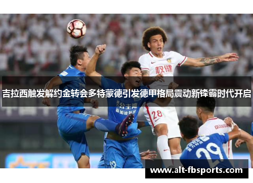 吉拉西触发解约金转会多特蒙德引发德甲格局震动新锋霸时代开启 吉拉西触发解约金转会多特蒙德引发德甲格局震动新锋霸时代开启