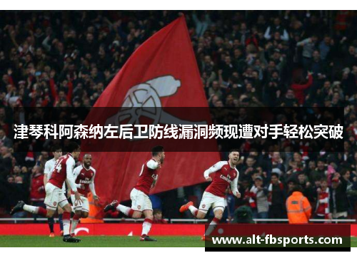 津琴科阿森纳左后卫防线漏洞频现遭对手轻松突破 津琴科阿森纳左后卫防线漏洞频现遭对手轻松突破