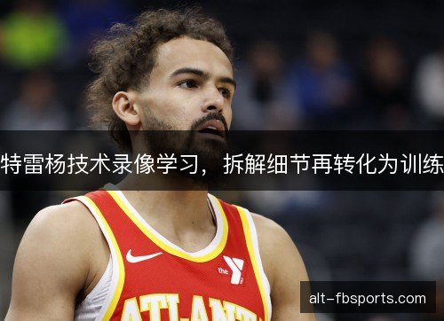特雷杨技术录像学习,拆解细节再转化为训练 特雷杨技术录像学习,拆解细节再转化为训练